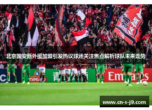 北京国安新外援加盟引发热议球迷关注焦点解析球队未来走势 北京国安新外援加盟引发热议球迷关注焦点解析球队未来走势