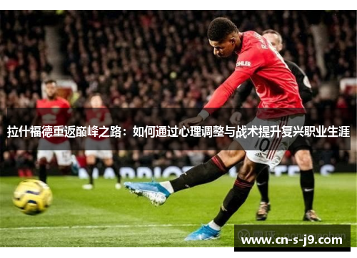 拉什福德重返巅峰之路:如何通过心理调整与战术提升复兴职业生涯 拉什福德重返巅峰之路:如何通过心理调整与战术提升复兴职业生涯