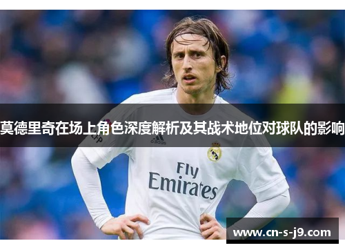 莫德里奇在场上角色深度解析及其战术地位对球队的影响
