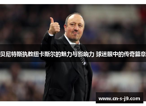 贝尼特斯执教纽卡斯尔的魅力与影响力 球迷眼中的传奇篇章