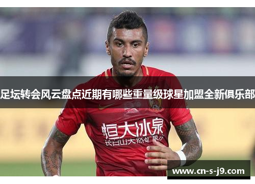 足坛转会风云盘点近期有哪些重量级球星加盟全新俱乐部 足坛转会风云盘点近期有哪些重量级球星加盟全新俱乐部