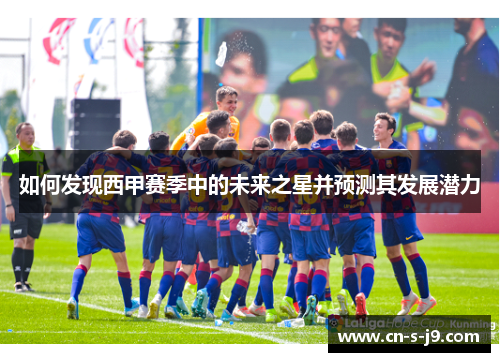 如何发现西甲赛季中的未来之星并预测其发展潜力 如何发现西甲赛季中的未来之星并预测其发展潜力