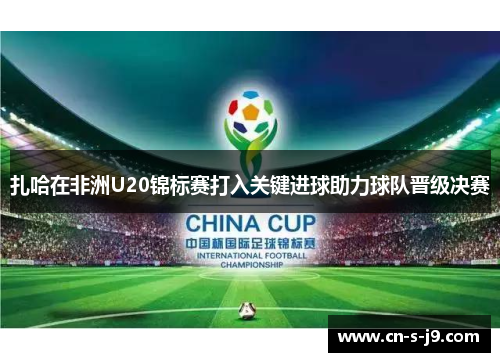 扎哈在非洲U20锦标赛打入关键进球助力球队晋级决赛 扎哈在非洲U20锦标赛打入关键进球助力球队晋级决赛