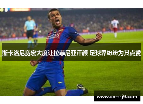 斯卡洛尼宽宏大度让拉菲尼亚汗颜 足球界纷纷为其点赞 斯卡洛尼宽宏大度让拉菲尼亚汗颜 足球界纷纷为其点赞