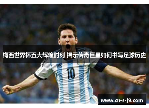 梅西世界杯五大辉煌时刻 揭示传奇巨星如何书写足球历史