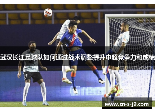 武汉长江足球队如何通过战术调整提升中超竞争力和成绩