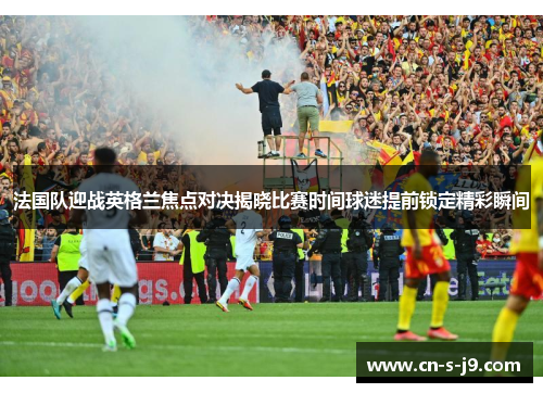 法国队迎战英格兰焦点对决揭晓比赛时间球迷提前锁定精彩瞬间