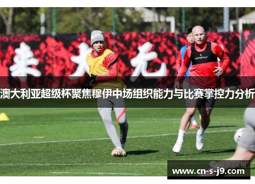 澳大利亚超级杯聚焦穆伊中场组织能力与比赛掌控力分析