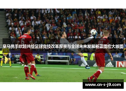 皇马携手欧超共绘足球竞技改革愿景与全球未来发展新蓝图宏大版图
