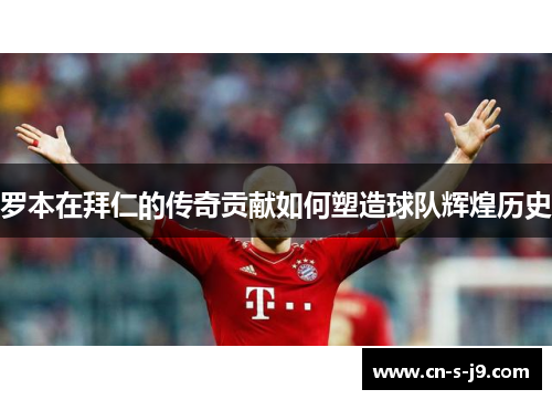 罗本在拜仁的传奇贡献如何塑造球队辉煌历史 罗本在拜仁的传奇贡献如何塑造球队辉煌历史