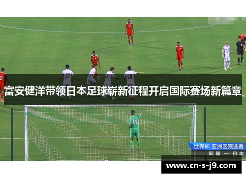 富安健洋带领日本足球崭新征程开启国际赛场新篇章 富安健洋带领日本足球崭新征程开启国际赛场新篇章