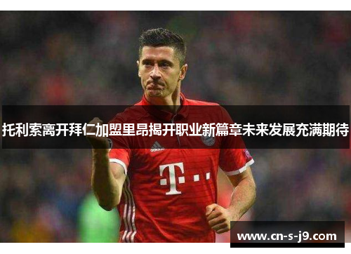 托利索离开拜仁加盟里昂揭开职业新篇章未来发展充满期待