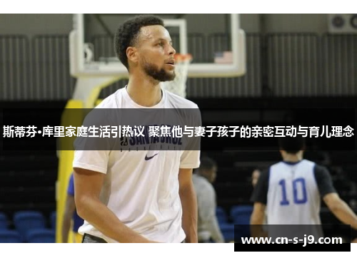 斯蒂芬·库里家庭生活引热议 聚焦他与妻子孩子的亲密互动与育儿理念