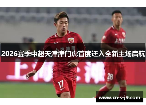 2026赛季中超天津津门虎首度迁入全新主场启航